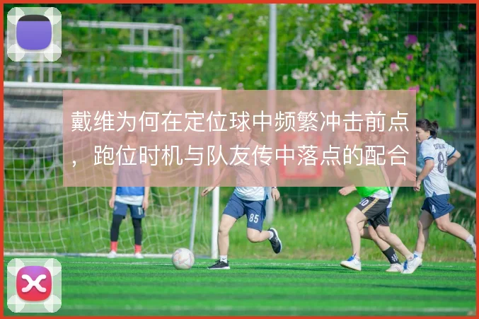 戴维为何在定位球中频繁冲击前点，跑位时机与队友传中落点的配合是核心