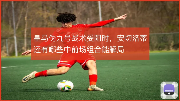 皇马伪九号战术受阻时，安切洛蒂还有哪些中前场组合能解局