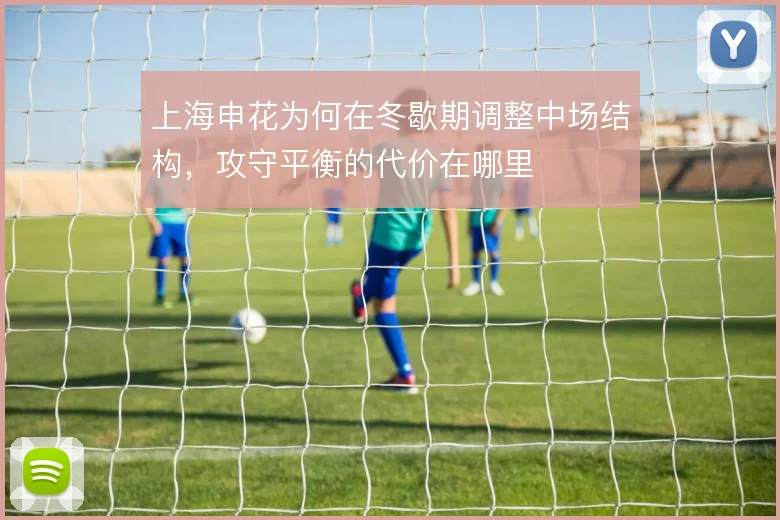 上海申花为何在冬歇期调整中场结构，攻守平衡的代价在哪里