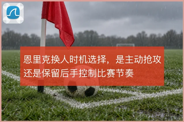 恩里克换人时机选择，是主动抢攻还是保留后手控制比赛节奏