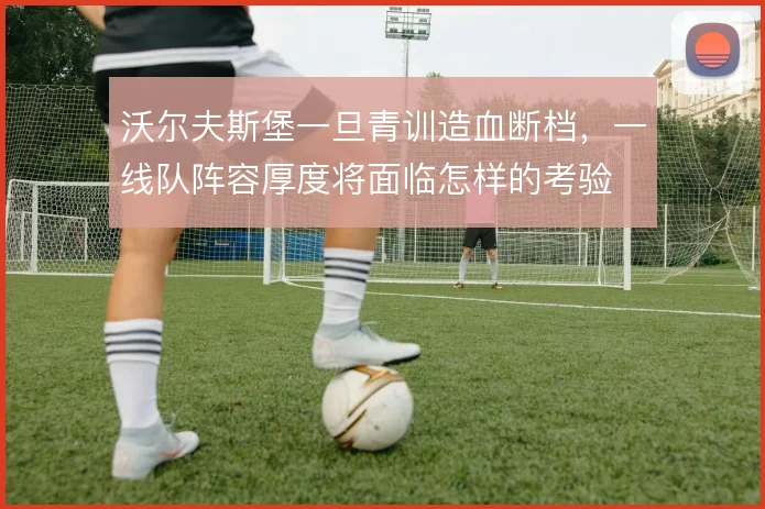沃尔夫斯堡一旦青训造血断档,一线队阵容厚度将面临怎样的考验