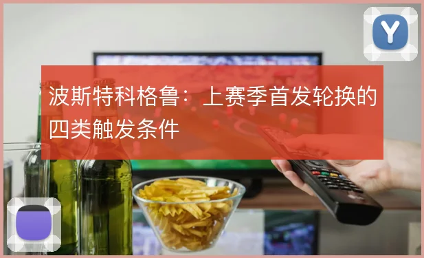 波斯特科格鲁：上赛季首发轮换的四类触发条件
