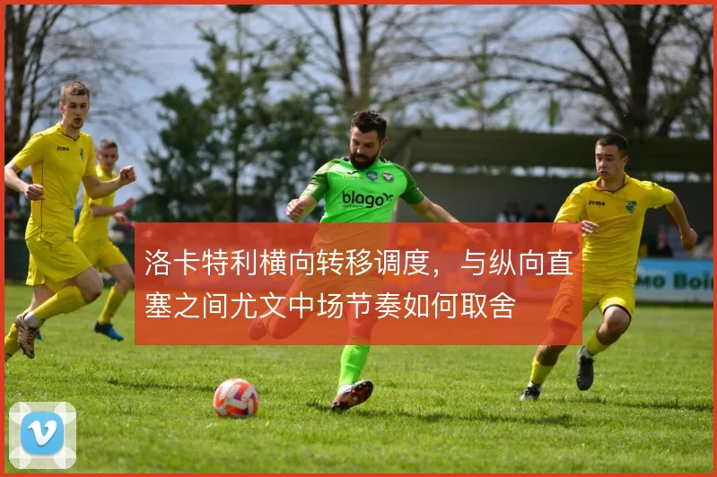 洛卡特利横向转移调度，与纵向直塞之间尤文中场节奏如何取舍