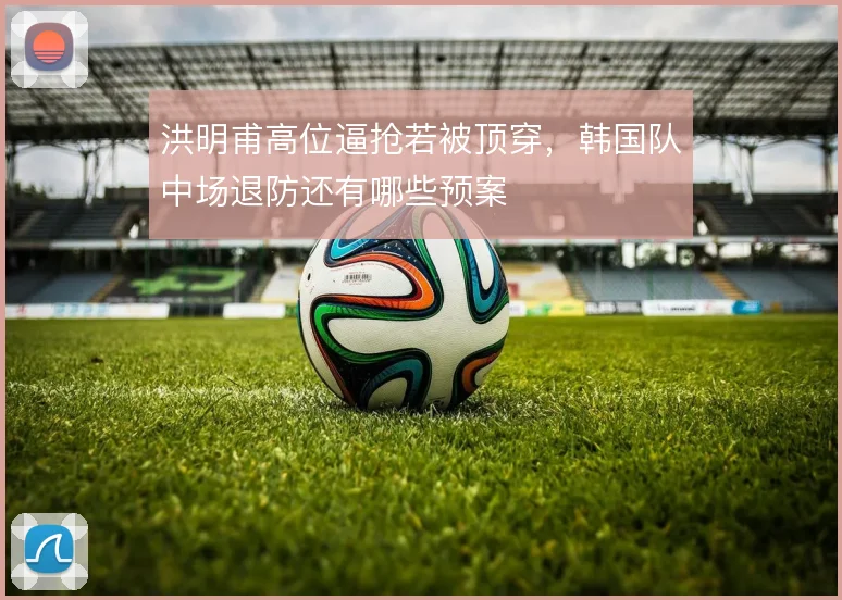 洪明甫高位逼抢若被顶穿,韩国队中场退防还有哪些预案