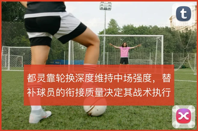 都灵靠轮换深度维持中场强度,替补球员的衔接质量决定其战术执行