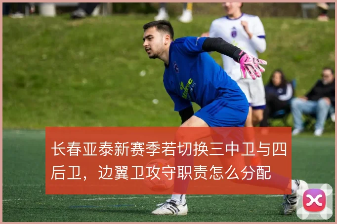 长春亚泰新赛季若切换三中卫与四后卫，边翼卫攻守职责怎么分配