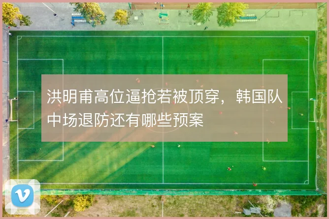 洪明甫高位逼抢若被顶穿，韩国队中场退防还有哪些预案